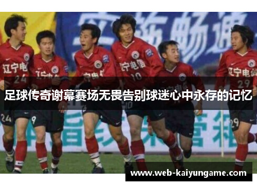 足球传奇谢幕赛场无畏告别球迷心中永存的记忆