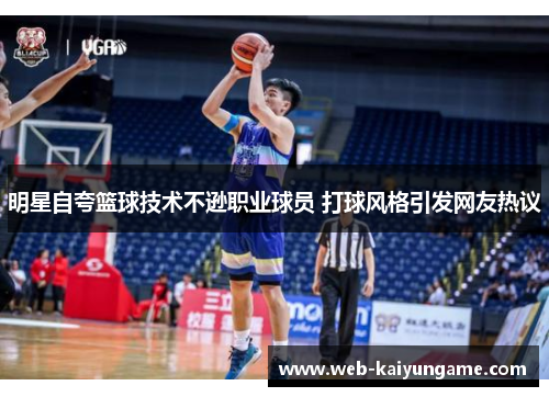 明星自夸篮球技术不逊职业球员 打球风格引发网友热议