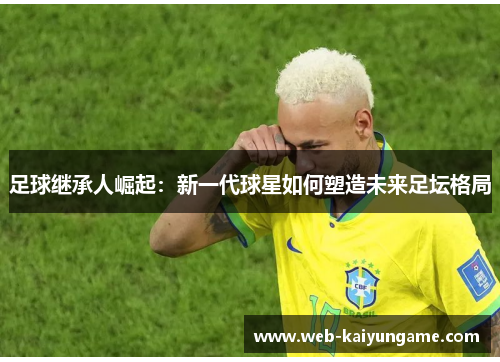 足球继承人崛起：新一代球星如何塑造未来足坛格局
