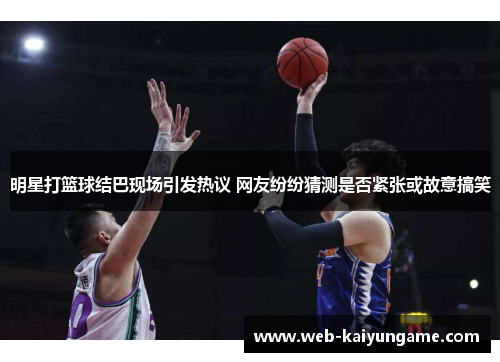 明星打篮球结巴现场引发热议 网友纷纷猜测是否紧张或故意搞笑
